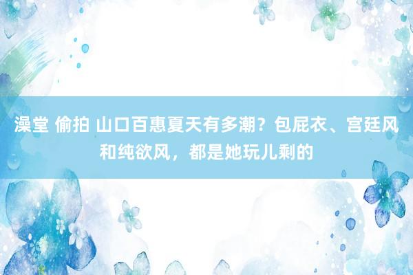 澡堂 偷拍 山口百惠夏天有多潮？包屁衣、宫廷风和纯欲风，都是她玩儿剩的