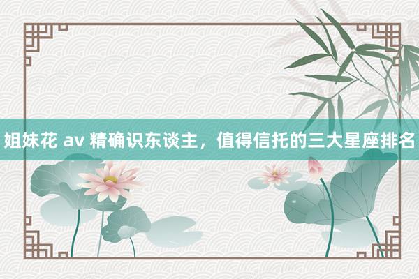 姐妹花 av 精确识东谈主，值得信托的三大星座排名