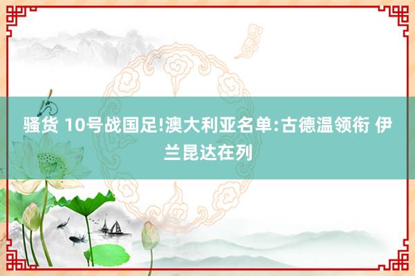 骚货 10号战国足!澳大利亚名单:古德温领衔 伊兰昆达在列