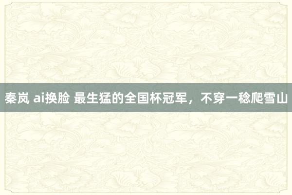 秦岚 ai换脸 最生猛的全国杯冠军，不穿一稔爬雪山