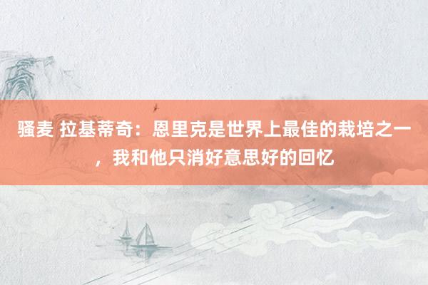 骚麦 拉基蒂奇：恩里克是世界上最佳的栽培之一，我和他只消好意思好的回忆
