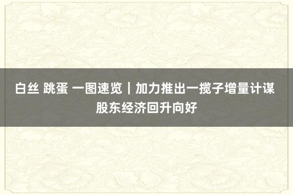 白丝 跳蛋 一图速览｜加力推出一揽子增量计谋 股东经济回升向好