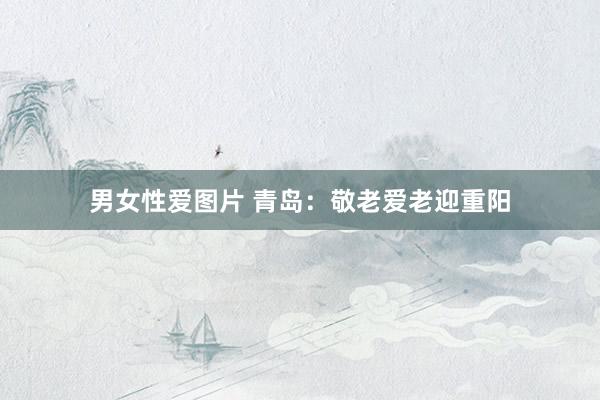 男女性爱图片 青岛：敬老爱老迎重阳