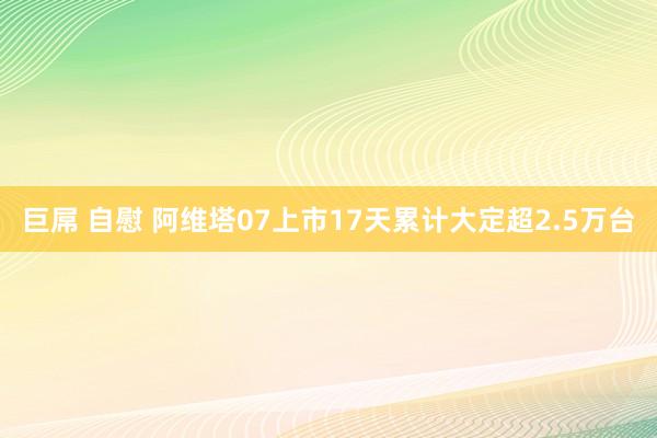 巨屌 自慰 阿维塔07上市17天累计大定超2.5万台