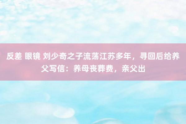 反差 眼镜 刘少奇之子流荡江苏多年，寻回后给养父写信：养母丧葬费，亲父出