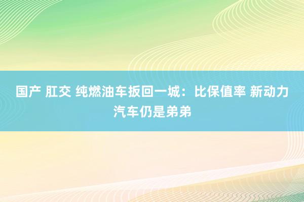 国产 肛交 纯燃油车扳回一城：比保值率 新动力汽车仍是弟弟