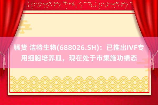 骚货 洁特生物(688026.SH)：已推出IVF专用细胞培养皿，现在处于市集施功绩态