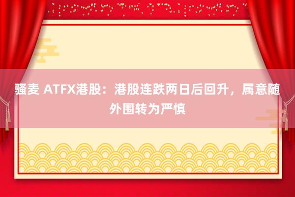 骚麦 ATFX港股：港股连跌两日后回升，属意随外围转为严慎