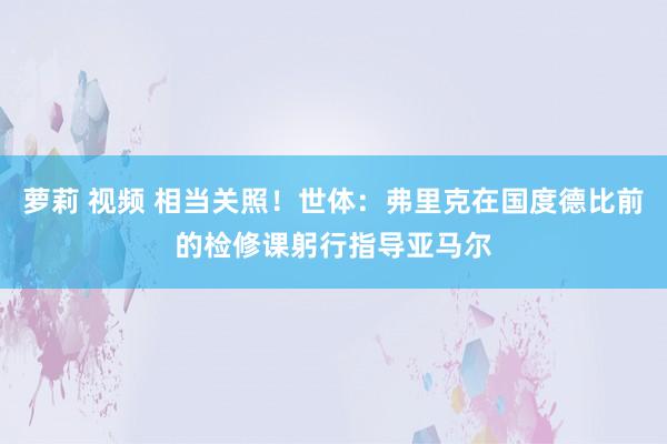 萝莉 视频 相当关照！世体：弗里克在国度德比前的检修课躬行指导亚马尔