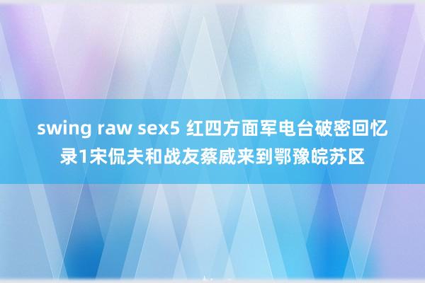 swing raw sex5 红四方面军电台破密回忆录1宋侃夫和战友蔡威来到鄂豫皖苏区
