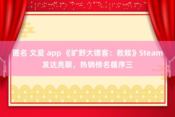 匿名 文爱 app 《旷野大镖客：救赎》Steam发达亮眼，热销榜名循序三