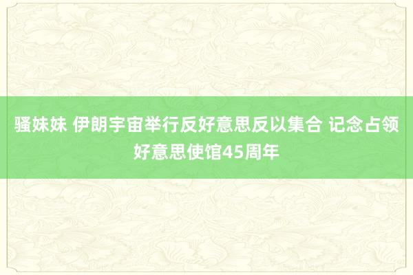 骚妹妹 伊朗宇宙举行反好意思反以集合 记念占领好意思使馆45周年