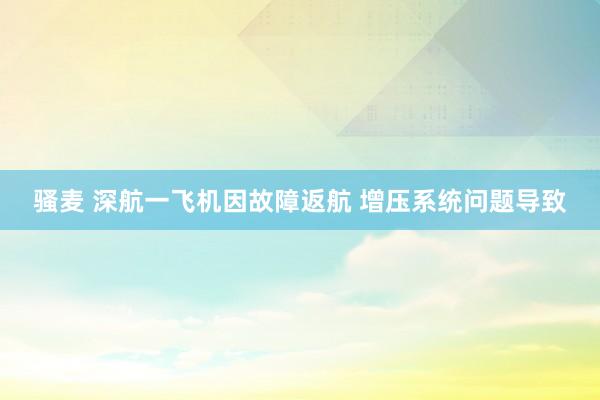 骚麦 深航一飞机因故障返航 增压系统问题导致