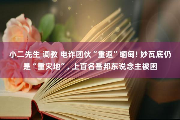 小二先生 调教 电诈团伙“重返”缅甸! 妙瓦底仍是“重灾地”， 上百名番邦东说念主被困