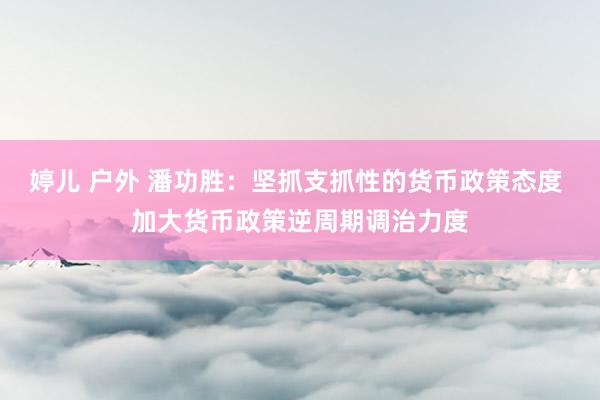 婷儿 户外 潘功胜：坚抓支抓性的货币政策态度 加大货币政策逆周期调治力度