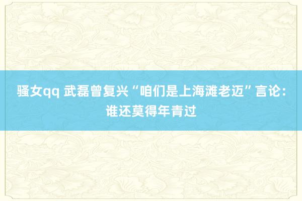 骚女qq 武磊曾复兴“咱们是上海滩老迈”言论：谁还莫得年青过