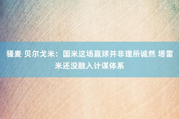 骚麦 贝尔戈米：国米这场赢球并非理所诚然 塔雷米还没融入计谋体系
