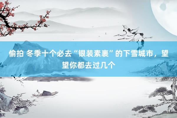 偷拍 冬季十个必去“银装素裹”的下雪城市，望望你都去过几个