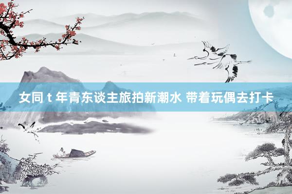 女同 t 年青东谈主旅拍新潮水 带着玩偶去打卡