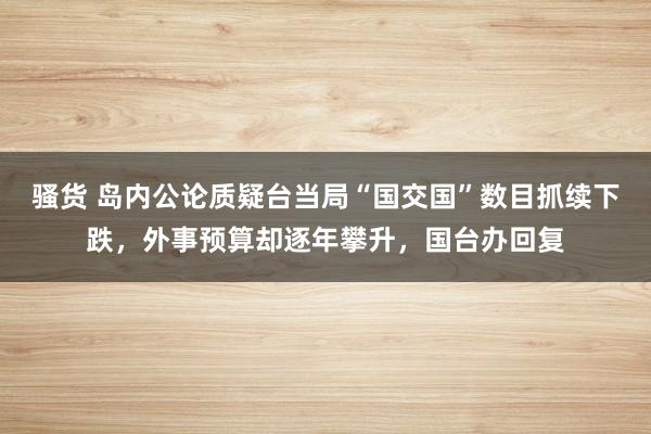 骚货 岛内公论质疑台当局“国交国”数目抓续下跌，外事预算却逐年攀升，国台办回复