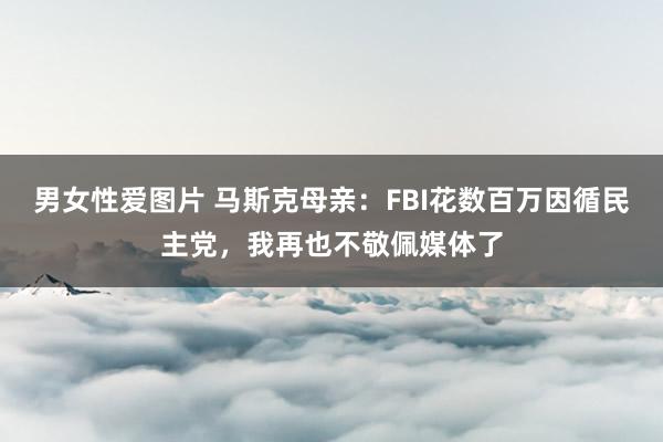 男女性爱图片 马斯克母亲：FBI花数百万因循民主党，我再也不敬佩媒体了