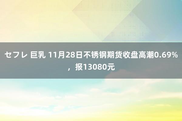 セフレ 巨乳 11月28日不锈钢期货收盘高潮0.69%，报13080元