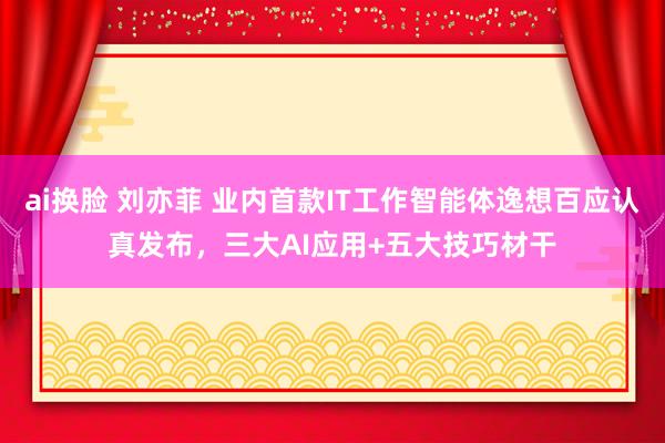 ai换脸 刘亦菲 业内首款IT工作智能体逸想百应认真发布，三大AI应用+五大技巧材干