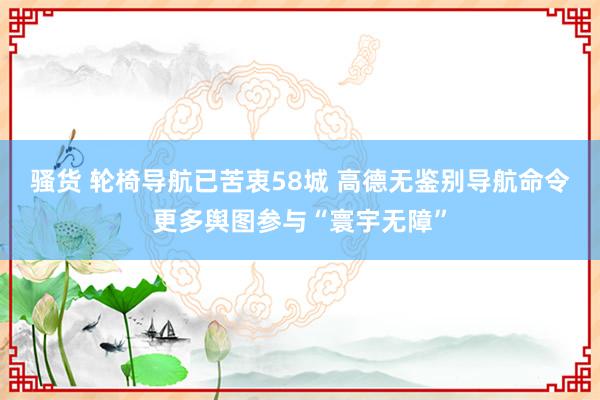 骚货 轮椅导航已苦衷58城 高德无鉴别导航命令更多舆图参与“寰宇无障”