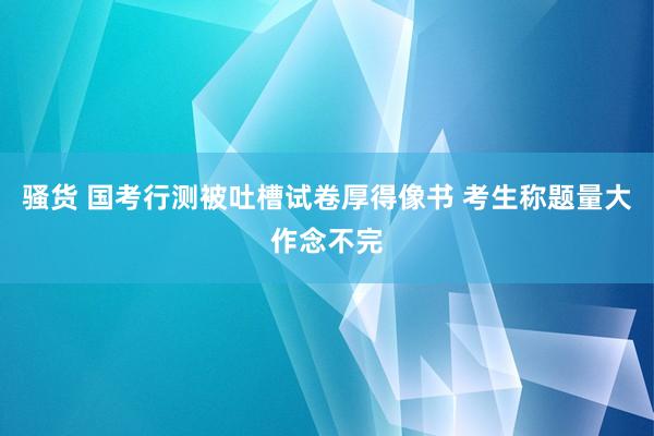 骚货 国考行测被吐槽试卷厚得像书 考生称题量大作念不完