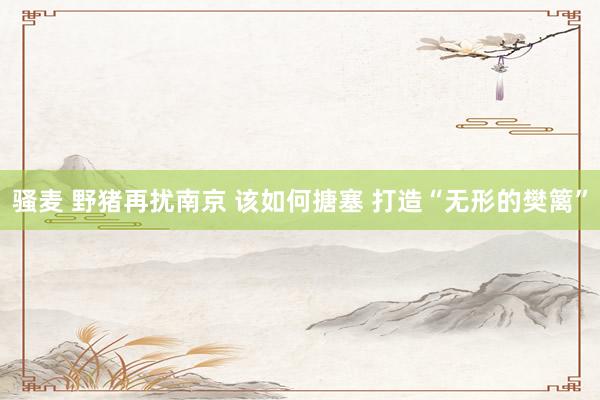 骚麦 野猪再扰南京 该如何搪塞 打造“无形的樊篱”