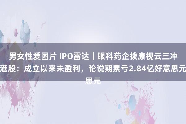 男女性爱图片 IPO雷达｜眼科药企拨康视云三冲港股：成立以来未盈利，论说期累亏2.84亿好意思元