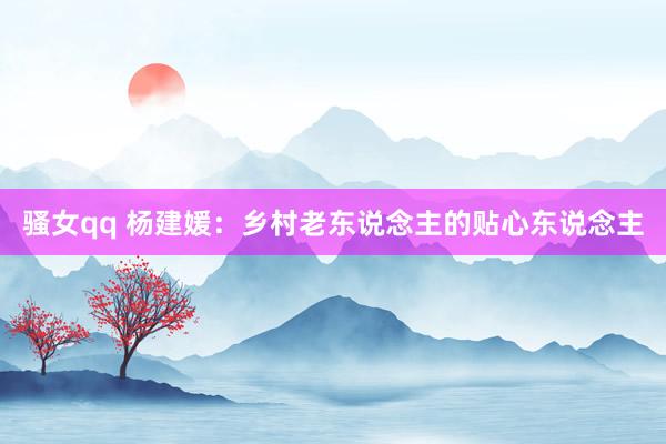 骚女qq 杨建媛：乡村老东说念主的贴心东说念主