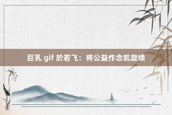 巨乳 gif 於若飞：将公益作念凯旋绩