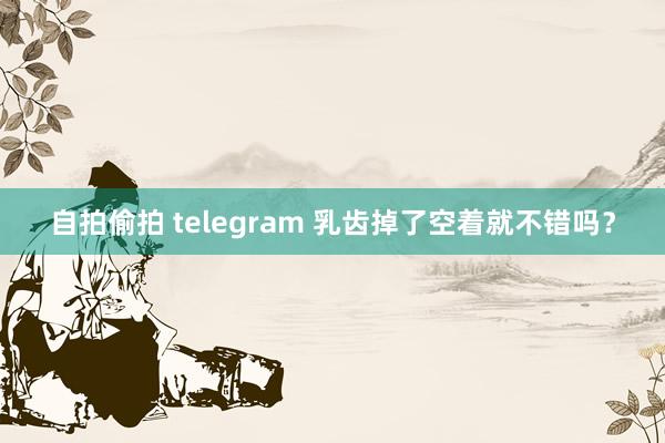自拍偷拍 telegram 乳齿掉了空着就不错吗？