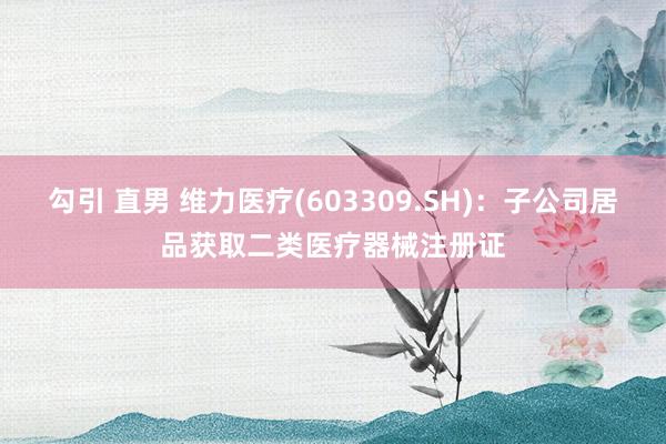 勾引 直男 维力医疗(603309.SH)：子公司居品获取二类医疗器械注册证