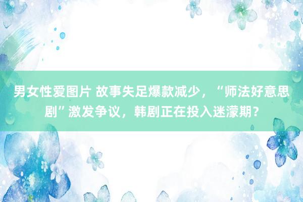 男女性爱图片 故事失足爆款减少，“师法好意思剧”激发争议，韩剧正在投入迷濛期？