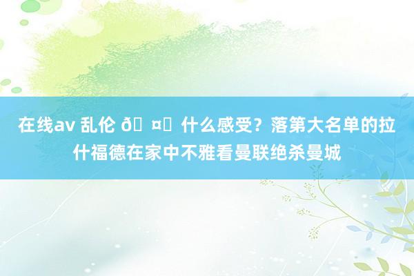 在线av 乱伦 🤔什么感受？落第大名单的拉什福德在家中不雅看曼联绝杀曼城
