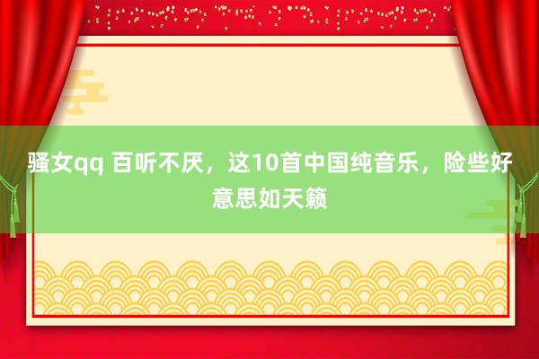骚女qq 百听不厌，这10首中国纯音乐，险些好意思如天籁