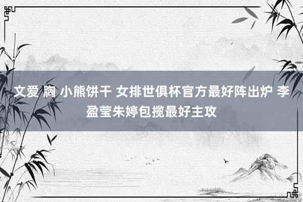 文爱 胸 小熊饼干 女排世俱杯官方最好阵出炉 李盈莹朱婷包揽最好主攻