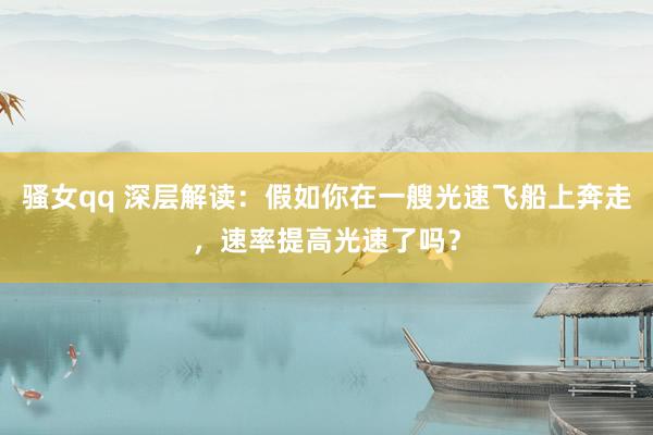 骚女qq 深层解读：假如你在一艘光速飞船上奔走，速率提高光速了吗？