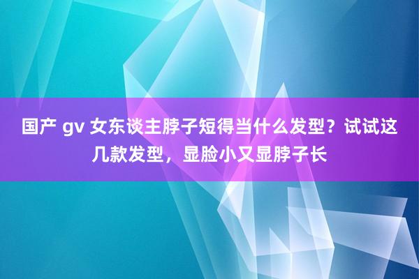 国产 gv 女东谈主脖子短得当什么发型？试试这几款发型，显脸小又显脖子长