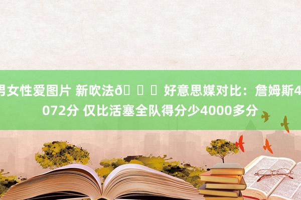 男女性爱图片 新吹法😉好意思媒对比：詹姆斯41072分 仅比活塞全队得分少4000多分