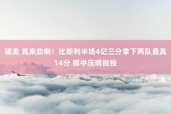 骚麦 真来劲啊！比斯利半场4记三分拿下两队最高14分 掷中压哨抛投