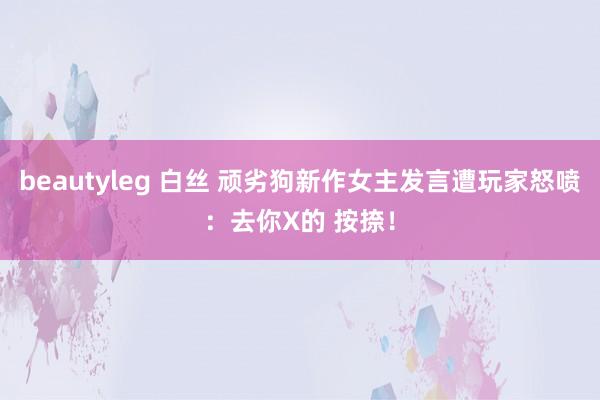 beautyleg 白丝 顽劣狗新作女主发言遭玩家怒喷：去你X的 按捺！
