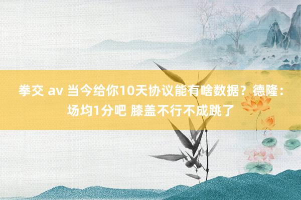 拳交 av 当今给你10天协议能有啥数据？德隆：场均1分吧 膝盖不行不成跳了