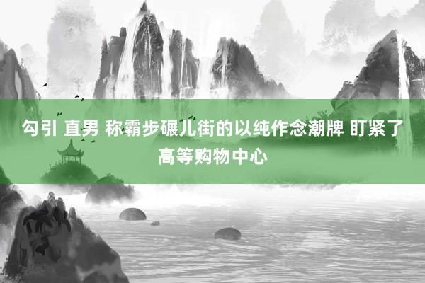 勾引 直男 称霸步碾儿街的以纯作念潮牌 盯紧了高等购物中心