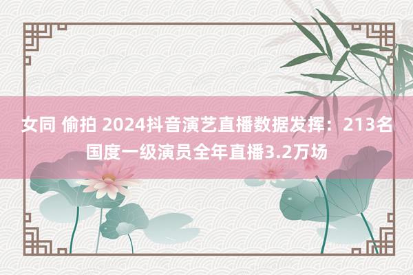 女同 偷拍 2024抖音演艺直播数据发挥：213名国度一级演员全年直播3.2万场