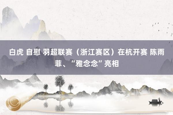 白虎 自慰 羽超联赛（浙江赛区）在杭开赛 陈雨菲、“雅念念”亮相