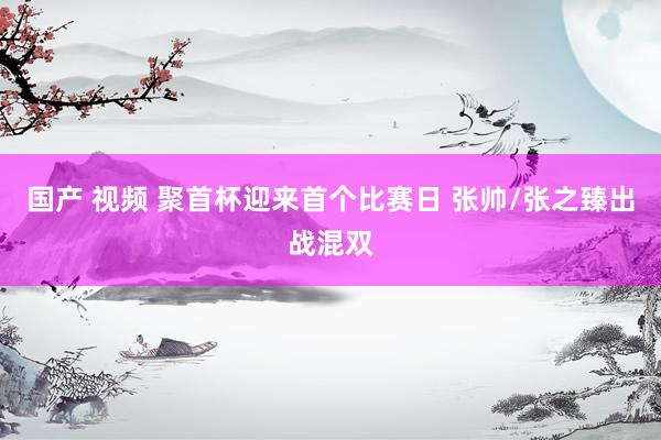 国产 视频 聚首杯迎来首个比赛日 张帅/张之臻出战混双
