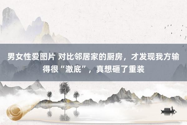 男女性爱图片 对比邻居家的厨房，才发现我方输得很“澈底”，真想砸了重装